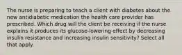 The nurse is preparing to teach a client with diabetes about the new antidiabetic medication the health care provider has prescribed. Which drug will the client be receiving if the nurse explains it produces its glucose-lowering effect by decreasing insulin resistance and increasing insulin sensitivity? Select all that apply.