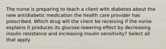 The nurse is preparing to teach a client with diabetes about the new antidiabetic medication the health care provider has prescribed. Which drug will the client be receiving if the nurse explains it produces its glucose-lowering effect by decreasing insulin resistance and increasing insulin sensitivity? Select all that apply.