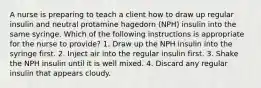 A nurse is preparing to teach a client how to draw up regular insulin and neutral protamine hagedorn (NPH) insulin into the same syringe. Which of the following instructions is appropriate for the nurse to provide? 1. Draw up the NPH insulin into the syringe first. 2. Inject air into the regular insulin first. 3. Shake the NPH insulin until it is well mixed. 4. Discard any regular insulin that appears cloudy.