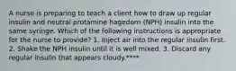 A nurse is preparing to teach a client how to draw up regular insulin and neutral protamine hagedorn (NPH) insulin into the same syringe. Which of the following instructions is appropriate for the nurse to provide? 1. Inject air into the regular insulin first. 2. Shake the NPH insulin until it is well mixed. 3. Discard any regular insulin that appears cloudy.****