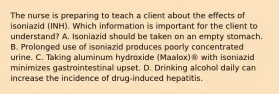 The nurse is preparing to teach a client about the effects of isoniazid (INH). Which information is important for the client to understand? A. Isoniazid should be taken on an empty stomach. B. Prolonged use of isoniazid produces poorly concentrated urine. C. Taking aluminum hydroxide (Maalox)® with isoniazid minimizes gastrointestinal upset. D. Drinking alcohol daily can increase the incidence of drug-induced hepatitis.