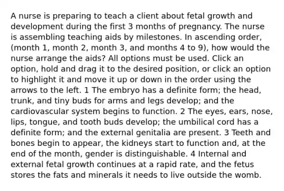 A nurse is preparing to teach a client about fetal growth and development during the first 3 months of pregnancy. The nurse is assembling teaching aids by milestones. In ascending order, (month 1, month 2, month 3, and months 4 to 9), how would the nurse arrange the aids? All options must be used. Click an option, hold and drag it to the desired position, or click an option to highlight it and move it up or down in the order using the arrows to the left. 1 The embryo has a definite form; the head, trunk, and tiny buds for arms and legs develop; and the cardiovascular system begins to function. 2 The eyes, ears, nose, lips, tongue, and tooth buds develop; the umbilical cord has a definite form; and the external genitalia are present. 3 Teeth and bones begin to appear, the kidneys start to function and, at the end of the month, gender is distinguishable. 4 Internal and external fetal growth continues at a rapid rate, and the fetus stores the fats and minerals it needs to live outside the womb.