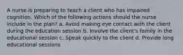 A nurse is preparing to teach a client who has impaired cognition. Which of the following actions should the nurse include in the plan? a. Avoid making eye contact with the client during the education session b. Involve the client's family in the educational session c. Speak quickly to the client d. Provide long educational sessions