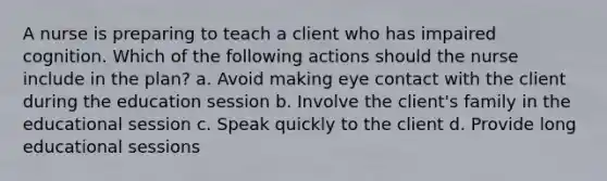 A nurse is preparing to teach a client who has impaired cognition. Which of the following actions should the nurse include in the plan? a. Avoid making eye contact with the client during the education session b. Involve the client's family in the educational session c. Speak quickly to the client d. Provide long educational sessions