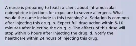 A nurse is preparing to teach a client about intramuscular epinephrine injections for exposure to severe allergens. What would the nurse include in this teaching? a. Sedation is common after injecting this drug. b. Expect full drug action within 5-10 minutes after injecting the drug. c. The effects of this drug will stop within 6 hours after injecting the drug. d. Notify the healthcare within 24 hours of injecting this drug.