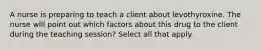 A nurse is preparing to teach a client about levothyroxine. The nurse will point out which factors about this drug to the client during the teaching session? Select all that apply.