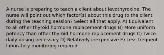 A nurse is preparing to teach a client about levothyroxine. The nurse will point out which factor(s) about this drug to the client during the teaching session? Select all that apply. A) Equivalent to all other thyroid hormone replacement drugs B) More uniform potency than other thyroid hormone replacement drugs C) Twice-daily dosing necessary D) Relatively inexpensive E) Less frequent laboratory monitoring required