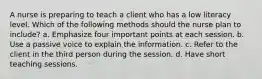 A nurse is preparing to teach a client who has a low literacy level. Which of the following methods should the nurse plan to include? a. Emphasize four important points at each session. b. Use a passive voice to explain the information. c. Refer to the client in the third person during the session. d. Have short teaching sessions.