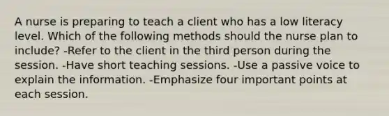 A nurse is preparing to teach a client who has a low literacy level. Which of the following methods should the nurse plan to include? -Refer to the client in the third person during the session. -Have short teaching sessions. -Use a passive voice to explain the information. -Emphasize four important points at each session.