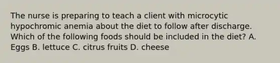 The nurse is preparing to teach a client with microcytic hypochromic anemia about the diet to follow after discharge. Which of the following foods should be included in the diet? A. Eggs B. lettuce C. citrus fruits D. cheese