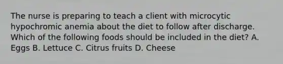 The nurse is preparing to teach a client with microcytic hypochromic anemia about the diet to follow after discharge. Which of the following foods should be included in the diet? A. Eggs B. Lettuce C. Citrus fruits D. Cheese