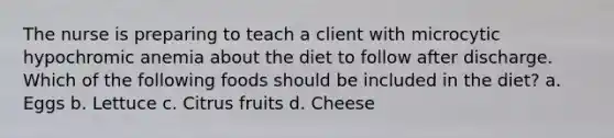 The nurse is preparing to teach a client with microcytic hypochromic anemia about the diet to follow after discharge. Which of the following foods should be included in the diet? a. Eggs b. Lettuce c. Citrus fruits d. Cheese