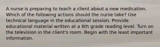 A nurse is preparing to teach a client about a new medication. Which of the following actions should the nurse take? Use technical language in the educational session. Provide educational material written at a 6th grade reading level. Turn on the television in the client's room. Begin with the least important information.