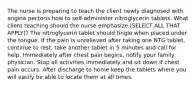 The nurse is preparing to teach the client newly diagnosed with angina pectoris how to self-administer nitroglycerin tablets. What client teaching should the nurse emphasize (SELECT ALL THAT APPLY)? The nitroglycerin tablet should tingle when placed under the tongue. If the pain is unrelieved after taking one NTG tablet, continue to rest, take another tablet in 5 minutes and call for help. Immediately after chest pain begins, notify your family physician. Stop all activities immediately and sit down if chest pain occurs. After discharge to home keep the tablets where you will easily be able to locate them at all times.