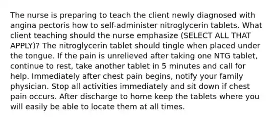 The nurse is preparing to teach the client newly diagnosed with angina pectoris how to self-administer nitroglycerin tablets. What client teaching should the nurse emphasize (SELECT ALL THAT APPLY)? The nitroglycerin tablet should tingle when placed under the tongue. If the pain is unrelieved after taking one NTG tablet, continue to rest, take another tablet in 5 minutes and call for help. Immediately after chest pain begins, notify your family physician. Stop all activities immediately and sit down if chest pain occurs. After discharge to home keep the tablets where you will easily be able to locate them at all times.