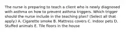 The nurse is preparing to teach a client who is newly diagnosed with asthma on how to prevent asthma triggers. Which trigger should the nurse include in the teaching​ plan? (Select all that​ apply.) A. Cigarette smoke B. Mattress covers C. Indoor pets D. Stuffed animals E. Tile floors in the house