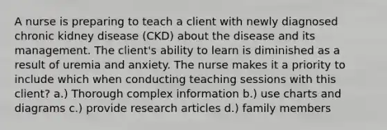 A nurse is preparing to teach a client with newly diagnosed chronic kidney disease (CKD) about the disease and its management. The client's ability to learn is diminished as a result of uremia and anxiety. The nurse makes it a priority to include which when conducting teaching sessions with this client? a.) Thorough complex information b.) use charts and diagrams c.) provide research articles d.) family members