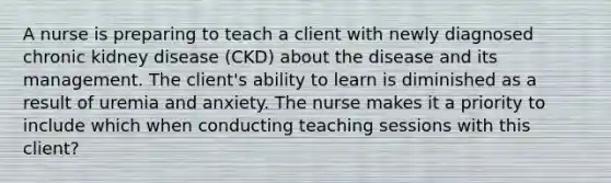 A nurse is preparing to teach a client with newly diagnosed chronic kidney disease (CKD) about the disease and its management. The client's ability to learn is diminished as a result of uremia and anxiety. The nurse makes it a priority to include which when conducting teaching sessions with this client?