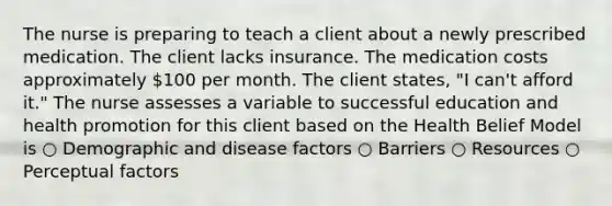 The nurse is preparing to teach a client about a newly prescribed medication. The client lacks insurance. The medication costs approximately 100 per month. The client states, "I can't afford it." The nurse assesses a variable to successful education and health promotion for this client based on the Health Belief Model is ○ Demographic and disease factors ○ Barriers ○ Resources ○ Perceptual factors