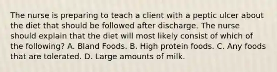 The nurse is preparing to teach a client with a peptic ulcer about the diet that should be followed after discharge. The nurse should explain that the diet will most likely consist of which of the following? A. Bland Foods. B. High protein foods. C. Any foods that are tolerated. D. Large amounts of milk.