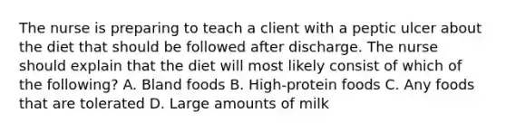 The nurse is preparing to teach a client with a peptic ulcer about the diet that should be followed after discharge. The nurse should explain that the diet will most likely consist of which of the following? A. Bland foods B. High-protein foods C. Any foods that are tolerated D. Large amounts of milk