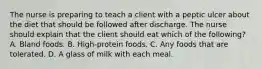 The nurse is preparing to teach a client with a peptic ulcer about the diet that should be followed after discharge. The nurse should explain that the client should eat which of the following? A. Bland foods. B. High-protein foods. C. Any foods that are tolerated. D. A glass of milk with each meal.