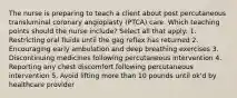 The nurse is preparing to teach a client about post percutaneous transluminal coronary angioplasty (PTCA) care. Which teaching points should the nurse include? Select all that apply: 1. Restricting oral fluids until the gag reflex has returned 2. Encouraging early ambulation and deep breathing exercises 3. Discontinuing medicines following percutaneous intervention 4. Reporting any chest discomfort following percutaneous intervention 5. Avoid lifting more than 10 pounds until ok'd by healthcare provider