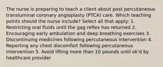 The nurse is preparing to teach a client about post percutaneous transluminal coronary angioplasty (PTCA) care. Which teaching points should the nurse include? Select all that apply: 1. Restricting oral fluids until the gag reflex has returned 2. Encouraging early ambulation and deep breathing exercises 3. Discontinuing medicines following percutaneous intervention 4. Reporting any chest discomfort following percutaneous intervention 5. Avoid lifting more than 10 pounds until ok'd by healthcare provider