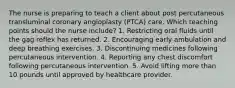 The nurse is preparing to teach a client about post percutaneous transluminal coronary angioplasty (PTCA) care. Which teaching points should the nurse include? 1. Restricting oral fluids until the gag reflex has returned. 2. Encouraging early ambulation and deep breathing exercises. 3. Discontinuing medicines following percutaneous intervention. 4. Reporting any chest discomfort following percutaneous intervention. 5. Avoid lifting more than 10 pounds until approved by healthcare provider.