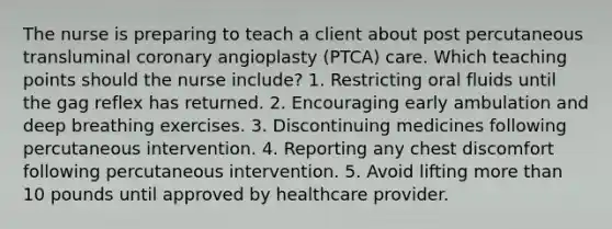 The nurse is preparing to teach a client about post percutaneous transluminal coronary angioplasty (PTCA) care. Which teaching points should the nurse include? 1. Restricting oral fluids until the gag reflex has returned. 2. Encouraging early ambulation and deep breathing exercises. 3. Discontinuing medicines following percutaneous intervention. 4. Reporting any chest discomfort following percutaneous intervention. 5. Avoid lifting <a href='https://www.questionai.com/knowledge/keWHlEPx42-more-than' class='anchor-knowledge'>more than</a> 10 pounds until approved by healthcare provider.