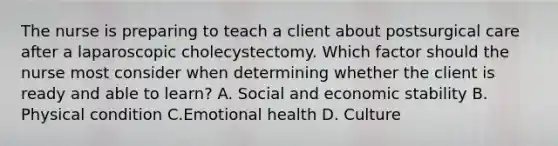 The nurse is preparing to teach a client about postsurgical care after a laparoscopic cholecystectomy. Which factor should the nurse most consider when determining whether the client is ready and able to learn? A. Social and economic stability B. Physical condition C.Emotional health D. Culture