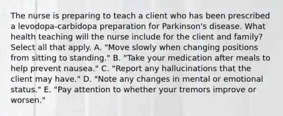 The nurse is preparing to teach a client who has been prescribed a levodopa-carbidopa preparation for Parkinson's disease. What health teaching will the nurse include for the client and family? Select all that apply. A. "Move slowly when changing positions from sitting to standing." B. "Take your medication after meals to help prevent nausea." C. "Report any hallucinations that the client may have." D. "Note any changes in mental or emotional status." E. "Pay attention to whether your tremors improve or worsen."