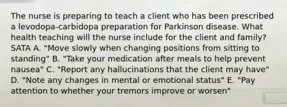 The nurse is preparing to teach a client who has been prescribed a levodopa-carbidopa preparation for Parkinson disease. What health teaching will the nurse include for the client and family? SATA A. "Move slowly when changing positions from sitting to standing" B. "Take your medication after meals to help prevent nausea" C. "Report any hallucinations that the client may have" D. "Note any changes in mental or emotional status" E. "Pay attention to whether your tremors improve or worsen"