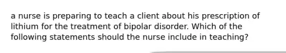 a nurse is preparing to teach a client about his prescription of lithium for the treatment of bipolar disorder. Which of the following statements should the nurse include in teaching?