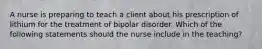 A nurse is preparing to teach a client about his prescription of lithium for the treatment of bipolar disorder. Which of the following statements should the nurse include in the teaching?