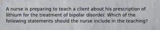 A nurse is preparing to teach a client about his prescription of lithium for the treatment of <a href='https://www.questionai.com/knowledge/kxIRqnWz5V-bipolar-disorder' class='anchor-knowledge'>bipolar disorder</a>. Which of the following statements should the nurse include in the teaching?