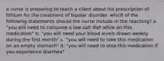 a nurse is preparing to teach a client about his prescription of lithium for the treatment of bipolar disorder. which of the following statements should the nurse include in the teaching? a. "you will need to consume a low-salt diet while on this medication" b. "you will need your blood levels drawn weekly during the first month" c. "you will need to take this medication on an empty stomach" d. "you will need to stop this medication if you experience diarrhea"