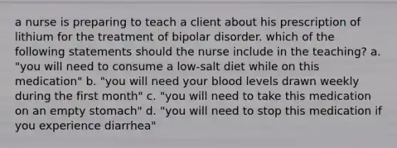 a nurse is preparing to teach a client about his prescription of lithium for the treatment of bipolar disorder. which of the following statements should the nurse include in the teaching? a. "you will need to consume a low-salt diet while on this medication" b. "you will need your blood levels drawn weekly during the first month" c. "you will need to take this medication on an empty stomach" d. "you will need to stop this medication if you experience diarrhea"