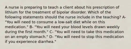 A nurse is preparing to teach a client about his prescription of lithium for the treatment of bipolar disorder. Which of the following statements should the nurse include in the teaching? A- "You will need to consume a low-salt diet while on this medication." B- "You will need your blood levels drawn weekly during the first month." C- "You will need to take this medication on an empty stomach." D- "You will need to stop this medication if you experience diarrhea."