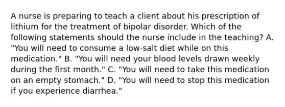 A nurse is preparing to teach a client about his prescription of lithium for the treatment of bipolar disorder. Which of the following statements should the nurse include in the teaching? A. "You will need to consume a low-salt diet while on this medication." B. "You will need your blood levels drawn weekly during the first month." C. "You will need to take this medication on an empty stomach." D. "You will need to stop this medication if you experience diarrhea."