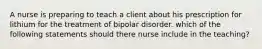 A nurse is preparing to teach a client about his prescription for lithium for the treatment of bipolar disorder. which of the following statements should there nurse include in the teaching?