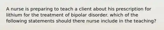 A nurse is preparing to teach a client about his prescription for lithium for the treatment of bipolar disorder. which of the following statements should there nurse include in the teaching?