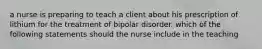 a nurse is preparing to teach a client about his prescription of lithium for the treatment of bipolar disorder. which of the following statements should the nurse include in the teaching