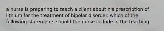 a nurse is preparing to teach a client about his prescription of lithium for the treatment of bipolar disorder. which of the following statements should the nurse include in the teaching