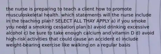 the nurse is preparing to teach a client how to promote musculoskeletal health. which statements will the nurse include in the teaching plan? SELECT ALL THAY APPLY a) if you smoke you need a smoking cessation plan b) avoid drinking excessive alcohol c) be sure to take enough calcium and vitamin D d) avoid high-risk activities that could cause an accident e) include weight-bearing exercise like walking on a regular basis