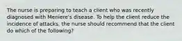 The nurse is preparing to teach a client who was recently diagnosed with Meniere's disease. To help the client reduce the incidence of attacks, the nurse should recommend that the client do which of the following?