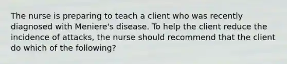 The nurse is preparing to teach a client who was recently diagnosed with Meniere's disease. To help the client reduce the incidence of attacks, the nurse should recommend that the client do which of the following?