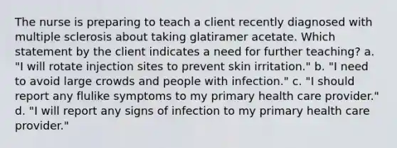 The nurse is preparing to teach a client recently diagnosed with multiple sclerosis about taking glatiramer acetate. Which statement by the client indicates a need for further teaching? a. "I will rotate injection sites to prevent skin irritation." b. "I need to avoid large crowds and people with infection." c. "I should report any flulike symptoms to my primary health care provider." d. "I will report any signs of infection to my primary health care provider."