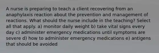 A nurse is preparing to teach a client recovering from an anaphylaxis reaction about the prevention and management of reactions. What should the nurse include in the teaching? Select all that apply. a) monitor daily weight b) take vital signs every day c) administer emergency medications until symptoms are severe d) how to administer emergency medications e) antigens that should be avoided