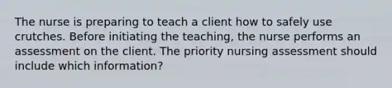 The nurse is preparing to teach a client how to safely use crutches. Before initiating the teaching, the nurse performs an assessment on the client. The priority nursing assessment should include which information?